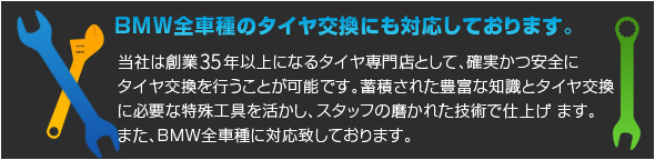 ■BMW全車種のタイヤ交換にも対応しております。 当社は創業35年以上になるタイヤ専門店として、確実かつ安全に タイヤ交換を行うことが可能です。蓄積された豊富な知識とタイヤ 交換に必要な特殊工具を活かし、スタッフの磨かれた技術で仕上げ ます。また、BMW全車種に対応致しております。